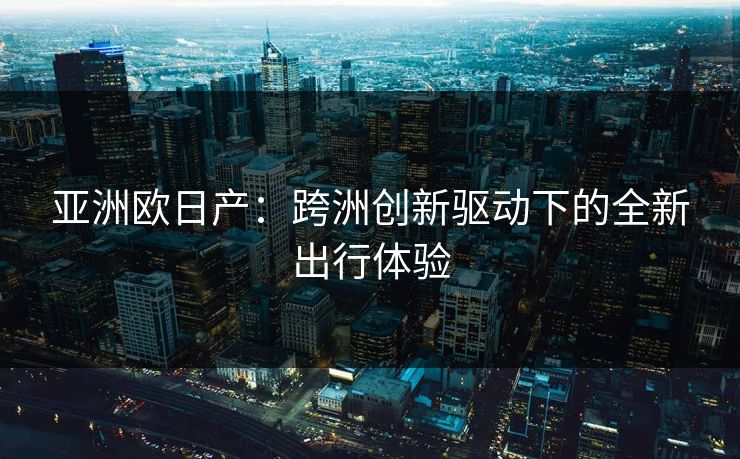 亚洲欧日产：跨洲创新驱动下的全新出行体验