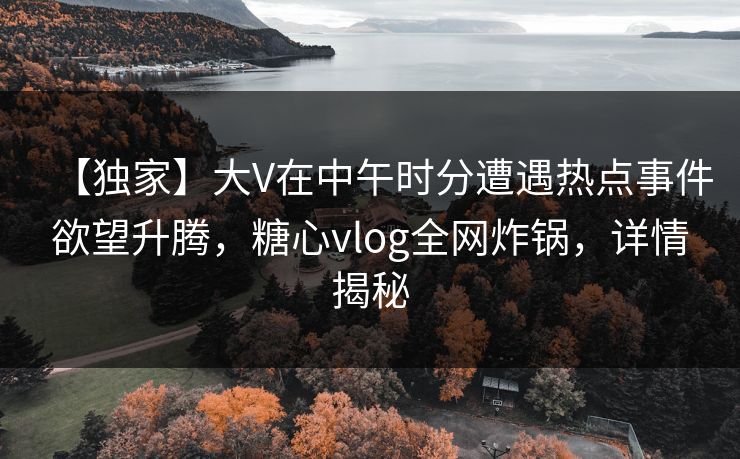 【独家】大V在中午时分遭遇热点事件欲望升腾，糖心vlog全网炸锅，详情揭秘
