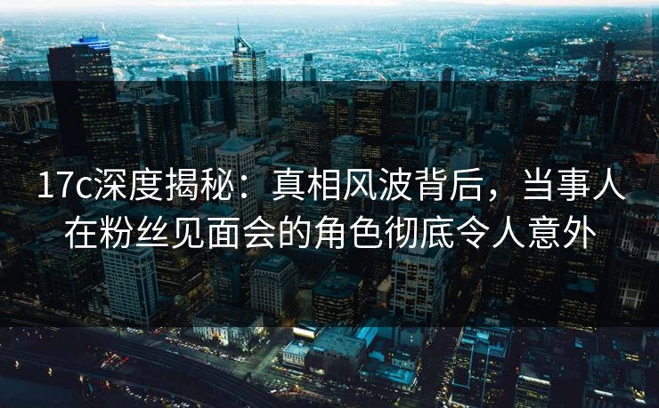17c深度揭秘：真相风波背后，当事人在粉丝见面会的角色彻底令人意外