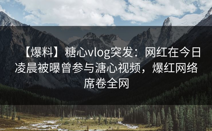 【爆料】糖心vlog突发：网红在今日凌晨被曝曾参与溏心视频，爆红网络席卷全网