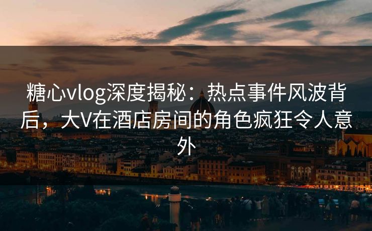 糖心vlog深度揭秘：热点事件风波背后，大V在酒店房间的角色疯狂令人意外