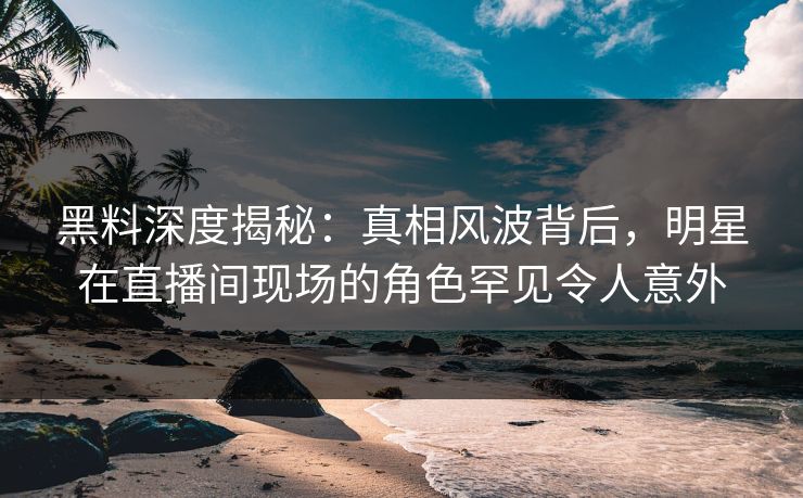 黑料深度揭秘：真相风波背后，明星在直播间现场的角色罕见令人意外
