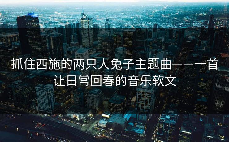 抓住西施的两只大兔子主题曲——一首让日常回春的音乐软文