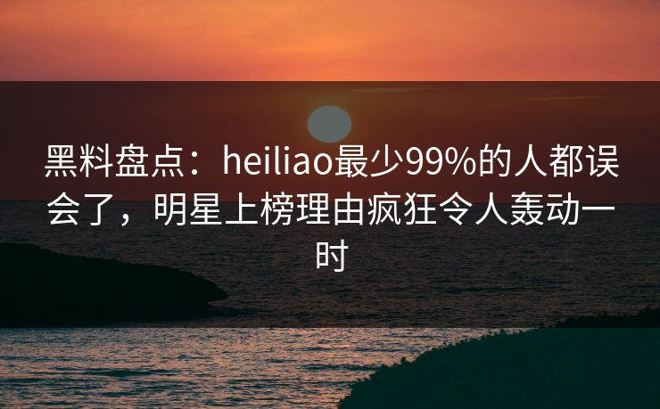黑料盘点：heiliao最少99%的人都误会了，明星上榜理由疯狂令人轰动一时