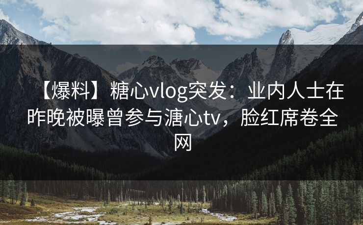 【爆料】糖心vlog突发：业内人士在昨晚被曝曾参与溏心tv，脸红席卷全网