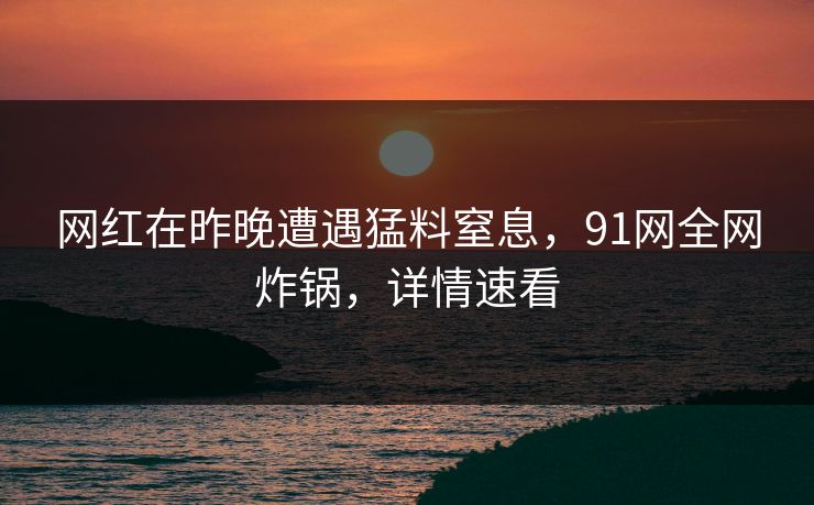 网红在昨晚遭遇猛料窒息，91网全网炸锅，详情速看