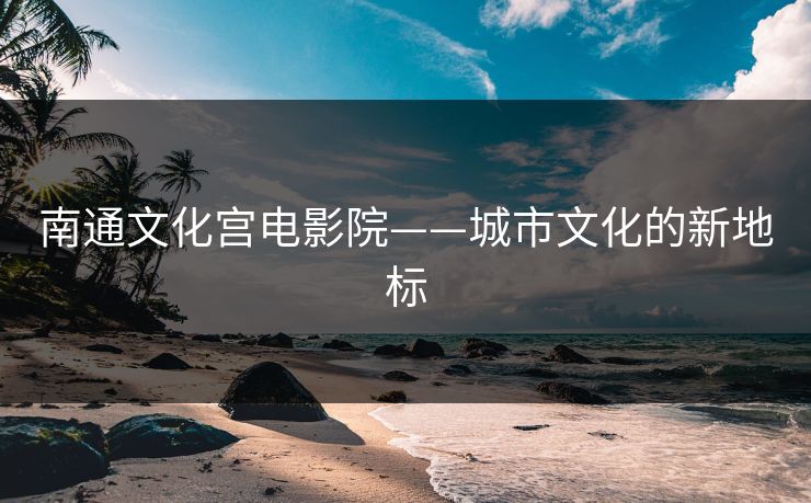 南通文化宫电影院——城市文化的新地标