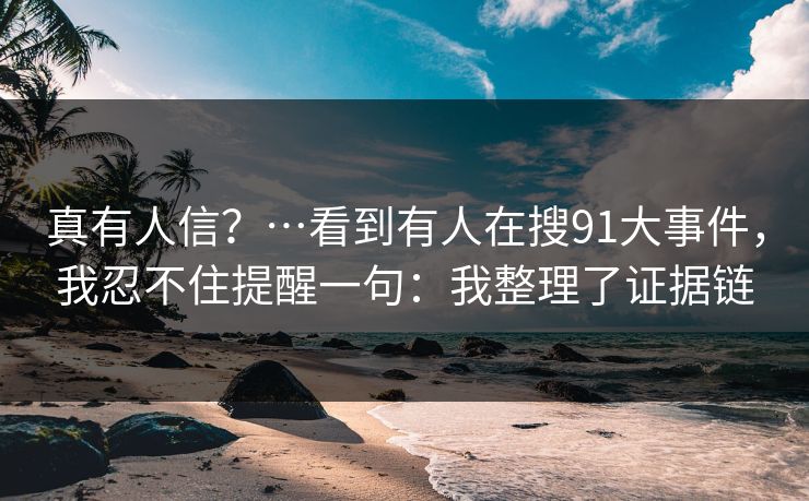真有人信？…看到有人在搜91大事件，我忍不住提醒一句：我整理了证据链