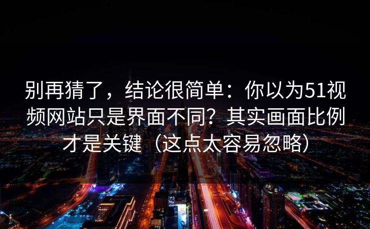 别再猜了，结论很简单：你以为51视频网站只是界面不同？其实画面比例才是关键（这点太容易忽略）