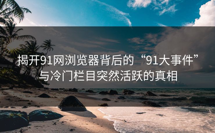 揭开91网浏览器背后的“91大事件”与冷门栏目突然活跃的真相