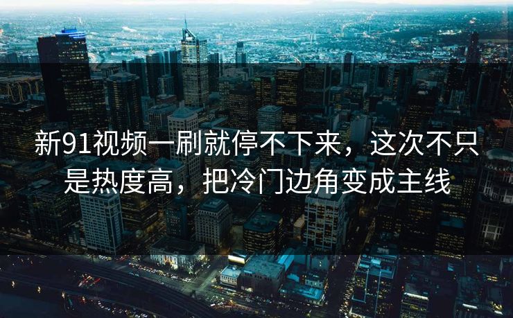 新91视频一刷就停不下来，这次不只是热度高，把冷门边角变成主线